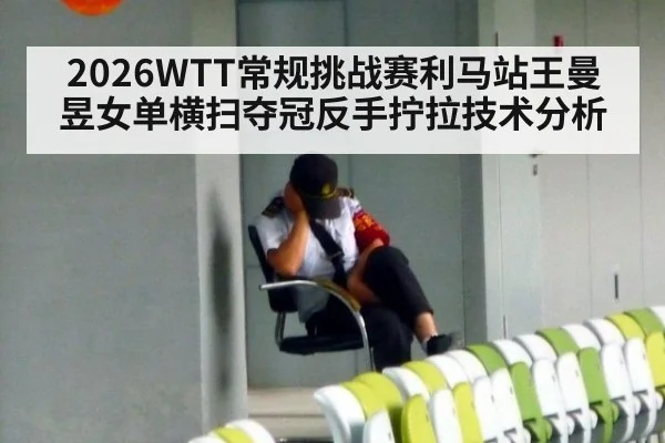 2026WTT常规挑战赛利马站王曼昱女单横扫夺冠反手拧拉技术分析